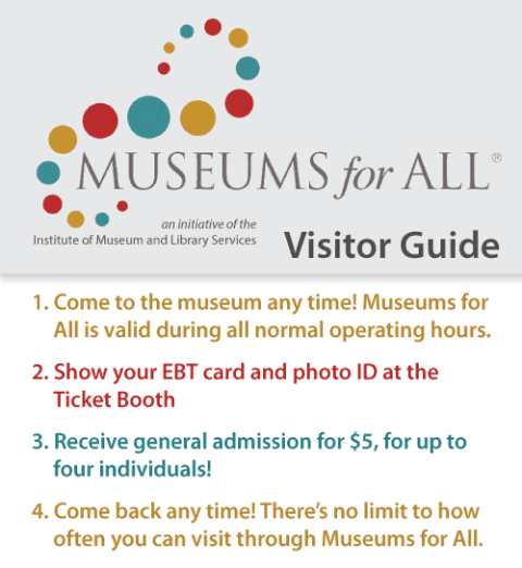 Museums for All - Visitors Guide. Here are the guides; 1. Come to the museum any time! Museums for All is valid during all normal operating hours. 2. Show your EBT card and photo ID at the Ticket Booth 3. Receive general admission for $5, for up to four individuals! 4. Come back any time! There’s no limit to how often you can visit through Museums for All.